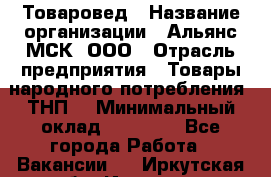 Товаровед › Название организации ­ Альянс-МСК, ООО › Отрасль предприятия ­ Товары народного потребления (ТНП) › Минимальный оклад ­ 30 000 - Все города Работа » Вакансии   . Иркутская обл.,Иркутск г.